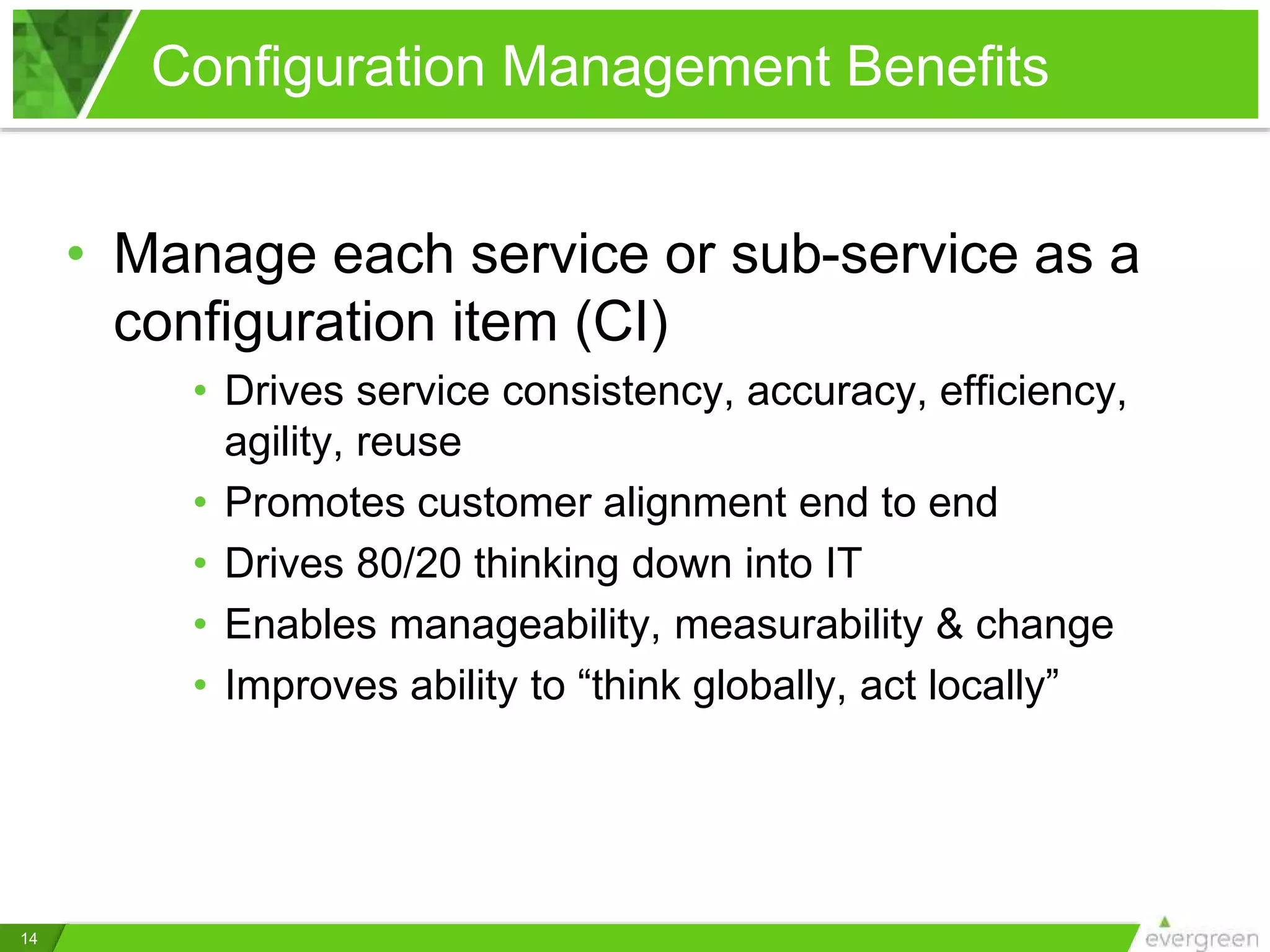Configuration Management Benefits
14
• Manage each service or sub-service as a
configuration item (CI)
• Drives service consistency, accuracy, efficiency,
agility, reuse
• Promotes customer alignment end to end
• Drives 80/20 thinking down into IT
• Enables manageability, measurability & change
• Improves ability to “think globally, act locally”
 