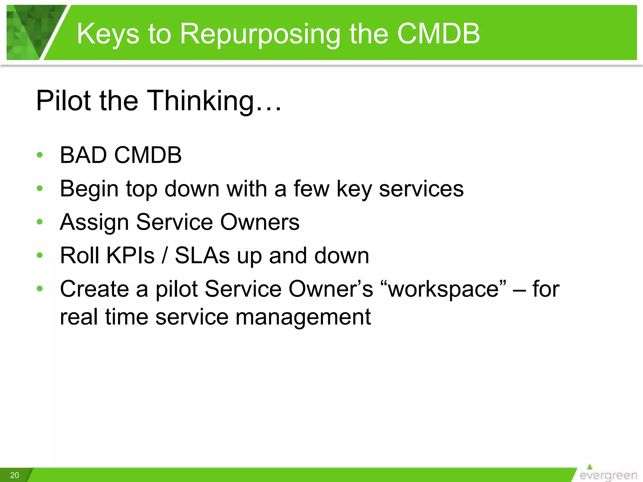 Keys to Repurposing the CMDB
20
Pilot the Thinking…
• BAD CMDB
• Begin top down with a few key services
• Assign Service Owners
• Roll KPIs / SLAs up and down
• Create a pilot Service Owner’s “workspace” – for
real time service management
 