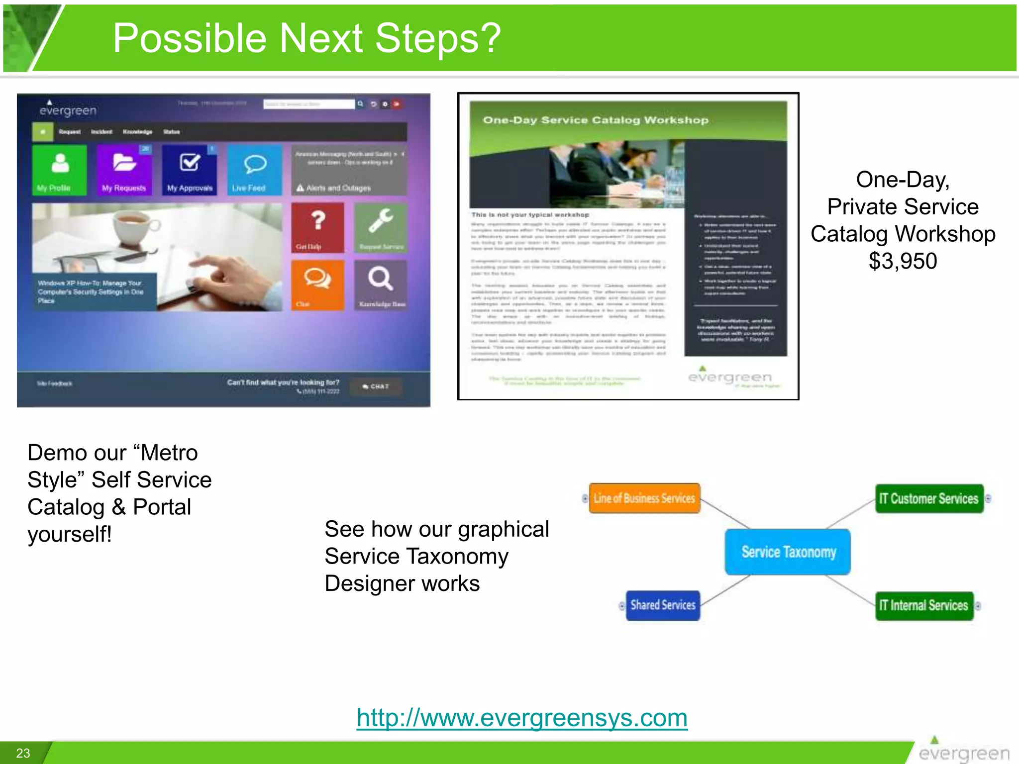 One-Day,
Private Service
Catalog Workshop
$3,950
Demo our “Metro
Style” Self Service
Catalog & Portal
yourself!
Possible Next Steps?
http://www.evergreensys.com
23
See how our graphical
Service Taxonomy
Designer works
 