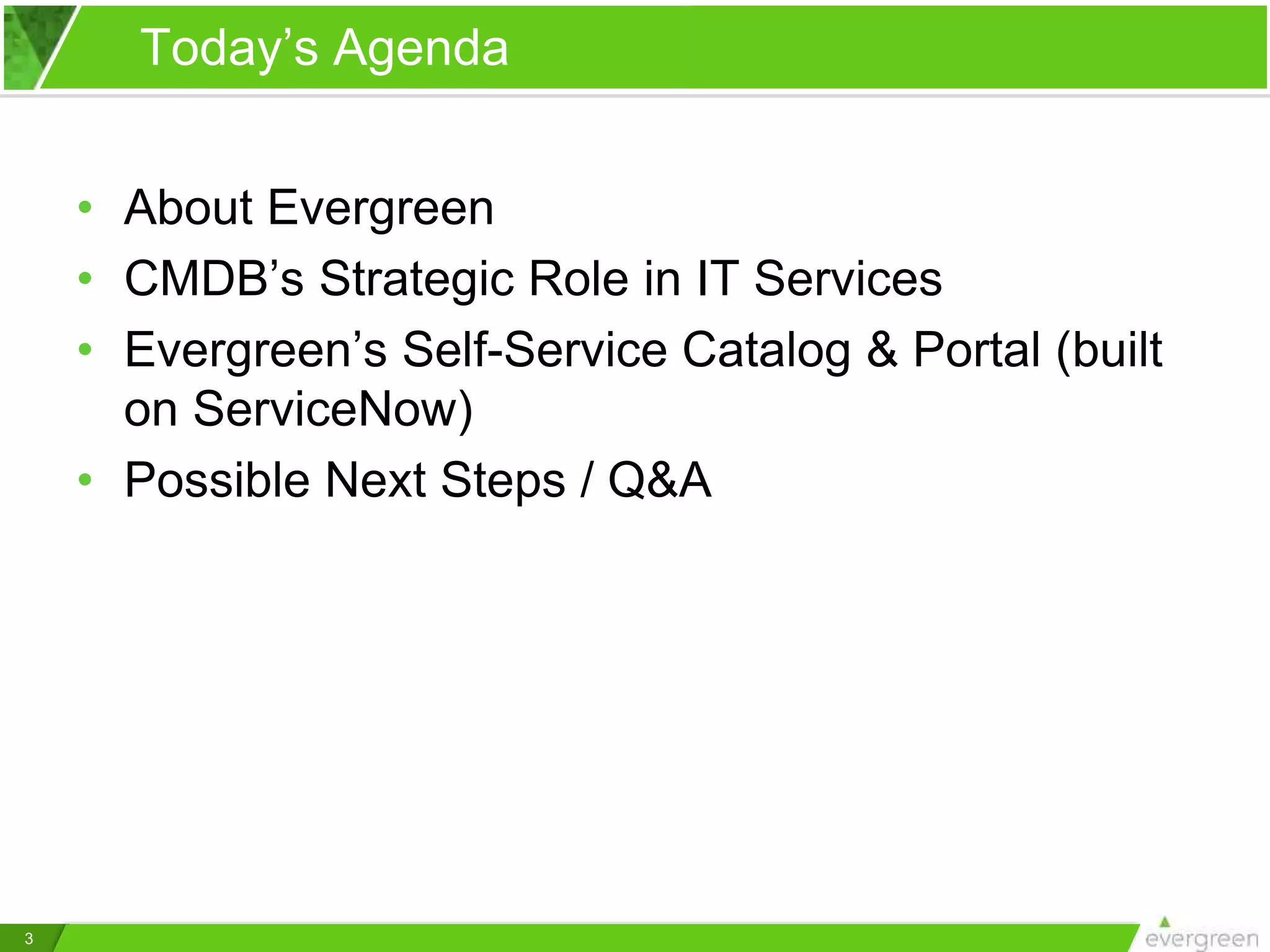 3
Today’s Agenda
• About Evergreen
• CMDB’s Strategic Role in IT Services
• Evergreen’s Self-Service Catalog & Portal (built
on ServiceNow)
• Possible Next Steps / Q&A
 