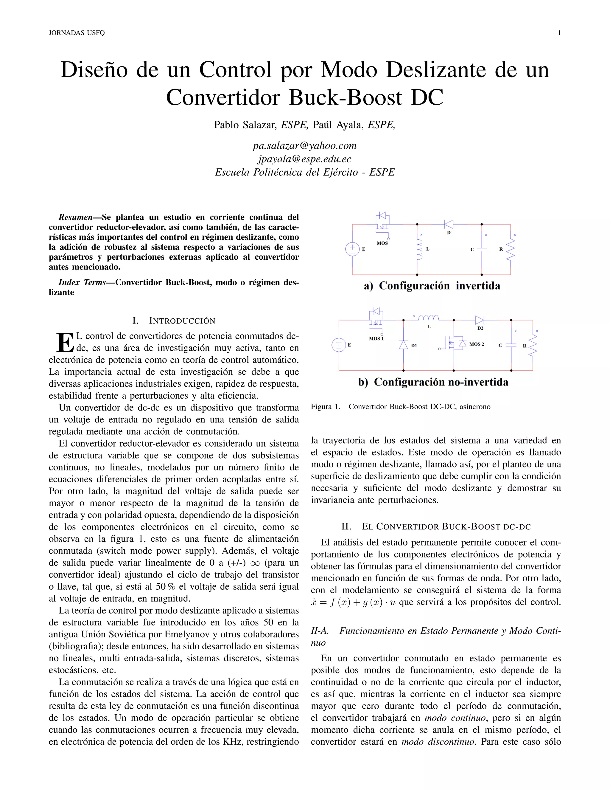 JORNADAS USFQ

1

Diseño de un Control por Modo Deslizante de un
Convertidor Buck-Boost DC
Pablo Salazar, ESPE, Paúl Ayala, ESPE,
pa.salazar@yahoo.com
jpayala@espe.edu.ec
Escuela Politécnica del Ejército - ESPE

Resumen—Se plantea un estudio en corriente continua del
convertidor reductor-elevador, así como también, de las características más importantes del control en régimen deslizante, como
la adición de robustez al sistema respecto a variaciones de sus
parámetros y perturbaciones externas aplicado al convertidor
antes mencionado.
Index Terms—Convertidor Buck-Boost, modo o régimen deslizante

I.

I NTRODUCCIÓN

L control de convertidores de potencia conmutados dcdc, es una área de investigación muy activa, tanto en
electrónica de potencia como en teoría de control automático.
La importancia actual de esta investigación se debe a que
diversas aplicaciones industriales exigen, rapidez de respuesta,
estabilidad frente a perturbaciones y alta eﬁciencia.
Un convertidor de dc-dc es un dispositivo que transforma
un voltaje de entrada no regulado en una tensión de salida
regulada mediante una acción de conmutación.
El convertidor reductor-elevador es considerado un sistema
de estructura variable que se compone de dos subsistemas
continuos, no lineales, modelados por un número ﬁnito de
ecuaciones diferenciales de primer orden acopladas entre sí.
Por otro lado, la magnitud del voltaje de salida puede ser
mayor o menor respecto de la magnitud de la tensión de
entrada y con polaridad opuesta, dependiendo de la disposición
de los componentes electrónicos en el circuito, como se
observa en la ﬁgura 1, esto es una fuente de alimentación
conmutada (switch mode power supply). Además, el voltaje
de salida puede variar linealmente de 0 a (+/-) ∞ (para un
convertidor ideal) ajustando el ciclo de trabajo del transistor
o llave, tal que, si está al 50 % el voltaje de salida será igual
al voltaje de entrada, en magnitud.
La teoría de control por modo deslizante aplicado a sistemas
de estructura variable fue introducido en los años 50 en la
antigua Unión Soviética por Emelyanov y otros colaboradores
(bibliograﬁa); desde entonces, ha sido desarrollado en sistemas
no lineales, multi entrada-salida, sistemas discretos, sistemas
estocásticos, etc.
La conmutación se realiza a través de una lógica que está en
función de los estados del sistema. La acción de control que
resulta de esta ley de conmutación es una función discontinua
de los estados. Un modo de operación particular se obtiene
cuando las conmutaciones ocurren a frecuencia muy elevada,
en electrónica de potencia del orden de los KHz, restringiendo

E

Figura 1.

Convertidor Buck-Boost DC-DC, asíncrono

la trayectoria de los estados del sistema a una variedad en
el espacio de estados. Este modo de operación es llamado
modo o régimen deslizante, llamado así, por el planteo de una
superﬁcie de deslizamiento que debe cumplir con la condición
necesaria y suﬁciente del modo deslizante y demostrar su
invariancia ante perturbaciones.
II.

E L C ONVERTIDOR B UCK -B OOST DC - DC

El análisis del estado permanente permite conocer el comportamiento de los componentes electrónicos de potencia y
obtener las fórmulas para el dimensionamiento del convertidor
mencionado en función de sus formas de onda. Por otro lado,
con el modelamiento se conseguirá el sistema de la forma
x = f (x) + g (x) · u que servirá a los propósitos del control.
˙
II-A.
nuo

Funcionamiento en Estado Permanente y Modo Conti-

En un convertidor conmutado en estado permanente es
posible dos modos de funcionamiento, esto depende de la
continuidad o no de la corriente que circula por el inductor,
es así que, mientras la corriente en el inductor sea siempre
mayor que cero durante todo el período de conmutación,
el convertidor trabajará en modo continuo, pero si en algún
momento dicha corriente se anula en el mismo período, el
convertidor estará en modo discontinuo. Para este caso sólo

 