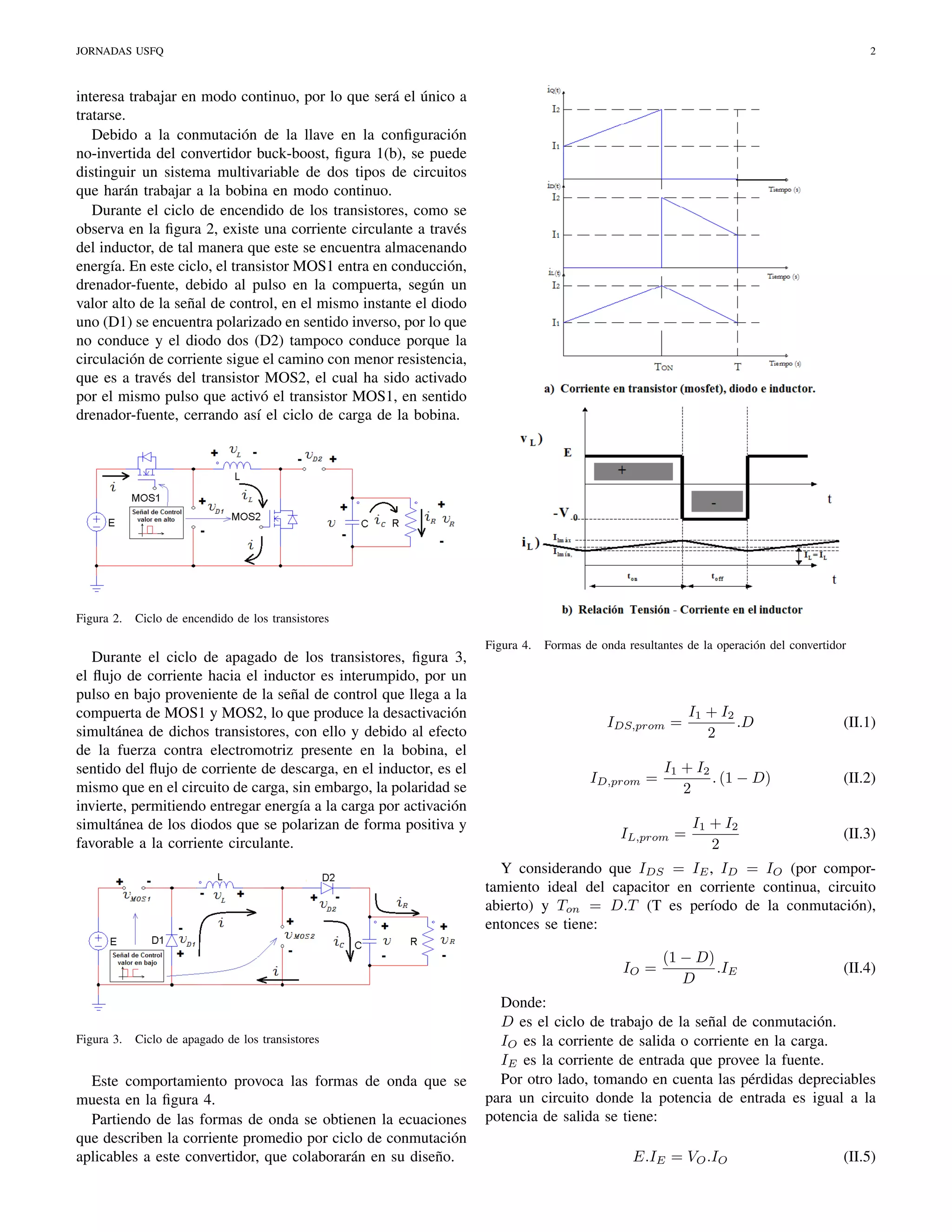 JORNADAS USFQ

2

interesa trabajar en modo continuo, por lo que será el único a
tratarse.
Debido a la conmutación de la llave en la conﬁguración
no-invertida del convertidor buck-boost, ﬁgura 1(b), se puede
distinguir un sistema multivariable de dos tipos de circuitos
que harán trabajar a la bobina en modo continuo.
Durante el ciclo de encendido de los transistores, como se
observa en la ﬁgura 2, existe una corriente circulante a través
del inductor, de tal manera que este se encuentra almacenando
energía. En este ciclo, el transistor MOS1 entra en conducción,
drenador-fuente, debido al pulso en la compuerta, según un
valor alto de la señal de control, en el mismo instante el diodo
uno (D1) se encuentra polarizado en sentido inverso, por lo que
no conduce y el diodo dos (D2) tampoco conduce porque la
circulación de corriente sigue el camino con menor resistencia,
que es a través del transistor MOS2, el cual ha sido activado
por el mismo pulso que activó el transistor MOS1, en sentido
drenador-fuente, cerrando así el ciclo de carga de la bobina.

Figura 2.

Ciclo de encendido de los transistores

Durante el ciclo de apagado de los transistores, ﬁgura 3,
el ﬂujo de corriente hacia el inductor es interumpido, por un
pulso en bajo proveniente de la señal de control que llega a la
compuerta de MOS1 y MOS2, lo que produce la desactivación
simultánea de dichos transistores, con ello y debido al efecto
de la fuerza contra electromotriz presente en la bobina, el
sentido del ﬂujo de corriente de descarga, en el inductor, es el
mismo que en el circuito de carga, sin embargo, la polaridad se
invierte, permitiendo entregar energía a la carga por activación
simultánea de los diodos que se polarizan de forma positiva y
favorable a la corriente circulante.

Figura 4.

Formas de onda resultantes de la operación del convertidor

I1 + I2
.D
2

(II.1)

I1 + I2
. (1 − D)
2

(II.2)

I1 + I2
2

(II.3)

IDS,prom =

ID,prom =

IL,prom =

Y considerando que IDS = IE , ID = IO (por comportamiento ideal del capacitor en corriente continua, circuito
abierto) y Ton = D.T (T es período de la conmutación),
entonces se tiene:
IO =

Figura 3.

Ciclo de apagado de los transistores

Este comportamiento provoca las formas de onda que se
muesta en la ﬁgura 4.
Partiendo de las formas de onda se obtienen la ecuaciones
que describen la corriente promedio por ciclo de conmutación
aplicables a este convertidor, que colaborarán en su diseño.

(1 − D)
.IE
D

(II.4)

Donde:
D es el ciclo de trabajo de la señal de conmutación.
IO es la corriente de salida o corriente en la carga.
IE es la corriente de entrada que provee la fuente.
Por otro lado, tomando en cuenta las pérdidas depreciables
para un circuito donde la potencia de entrada es igual a la
potencia de salida se tiene:
E.IE = VO .IO

(II.5)

 