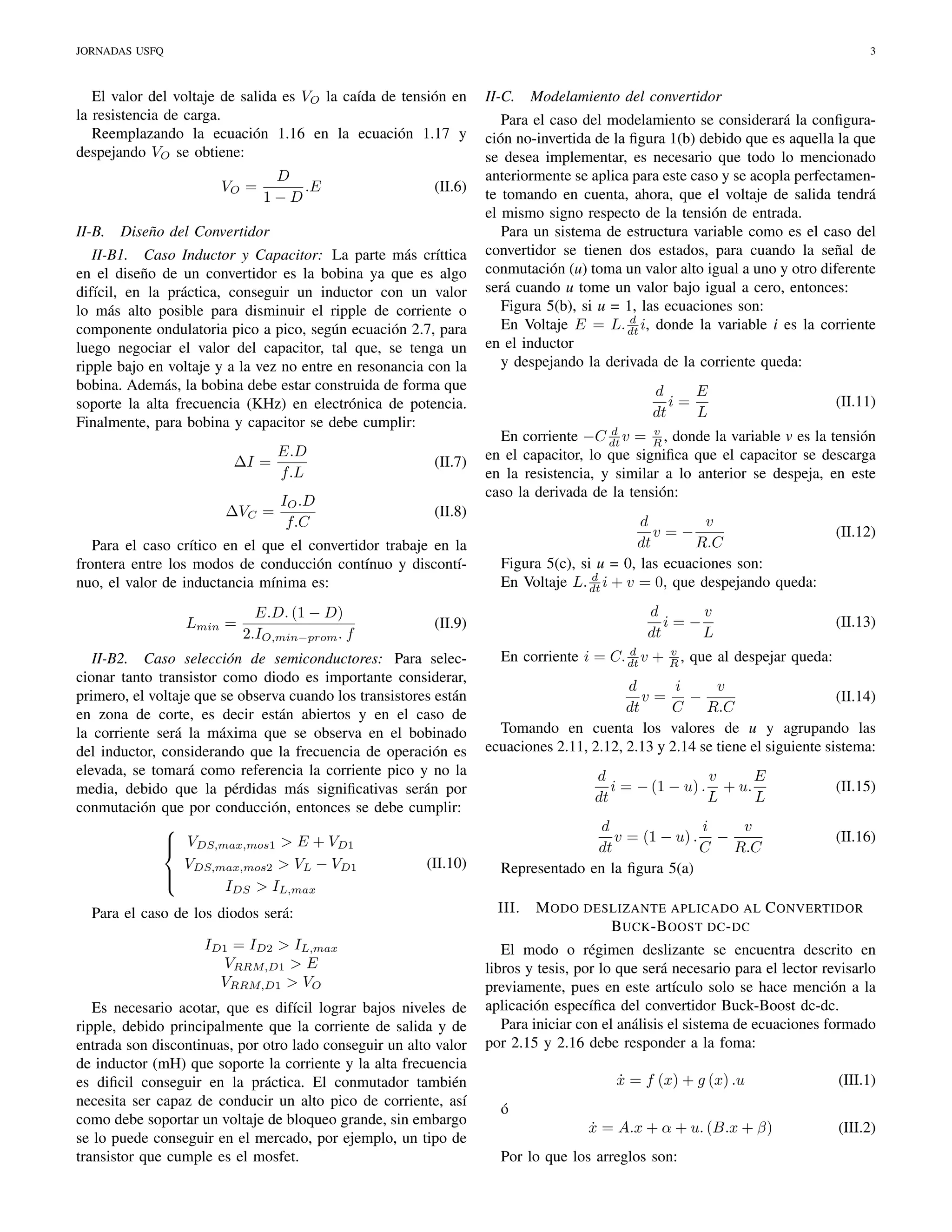 JORNADAS USFQ

3

El valor del voltaje de salida es VO la caída de tensión en
la resistencia de carga.
Reemplazando la ecuación 1.16 en la ecuación 1.17 y
despejando VO se obtiene:
VO =
II-B.

D
.E
1−D

(II.6)

Diseño del Convertidor

II-B1. Caso Inductor y Capacitor: La parte más críttica
en el diseño de un convertidor es la bobina ya que es algo
difícil, en la práctica, conseguir un inductor con un valor
lo más alto posible para disminuir el ripple de corriente o
componente ondulatoria pico a pico, según ecuación 2.7, para
luego negociar el valor del capacitor, tal que, se tenga un
ripple bajo en voltaje y a la vez no entre en resonancia con la
bobina. Además, la bobina debe estar construida de forma que
soporte la alta frecuencia (KHz) en electrónica de potencia.
Finalmente, para bobina y capacitor se debe cumplir:
∆I =
∆VC =

E.D
f.L

(II.7)

IO .D
f.C

(II.8)

Para el caso crítico en el que el convertidor trabaje en la
frontera entre los modos de conducción contínuo y discontínuo, el valor de inductancia mínima es:
Lmin =

E.D. (1 − D)
2.IO,min−prom . f

II-C.

Para el caso del modelamiento se considerará la conﬁguración no-invertida de la ﬁgura 1(b) debido que es aquella la que
se desea implementar, es necesario que todo lo mencionado
anteriormente se aplica para este caso y se acopla perfectamente tomando en cuenta, ahora, que el voltaje de salida tendrá
el mismo signo respecto de la tensión de entrada.
Para un sistema de estructura variable como es el caso del
convertidor se tienen dos estados, para cuando la señal de
conmutación (u) toma un valor alto igual a uno y otro diferente
será cuando u tome un valor bajo igual a cero, entonces:
Figura 5(b), si u = 1, las ecuaciones son:
d
En Voltaje E = L. dt i, donde la variable i es la corriente
en el inductor
y despejando la derivada de la corriente queda:
E
d
i=
dt
L

Para el caso de los diodos será:
ID1 = ID2 > IL,max
VRRM,D1 > E
VRRM,D1 > VO
Es necesario acotar, que es difícil lograr bajos niveles de
ripple, debido principalmente que la corriente de salida y de
entrada son discontinuas, por otro lado conseguir un alto valor
de inductor (mH) que soporte la corriente y la alta frecuencia
es diﬁcil conseguir en la práctica. El conmutador también
necesita ser capaz de conducir un alto pico de corriente, así
como debe soportar un voltaje de bloqueo grande, sin embargo
se lo puede conseguir en el mercado, por ejemplo, un tipo de
transistor que cumple es el mosfet.

(II.11)

d
v
En corriente −C dt v = R , donde la variable v es la tensión
en el capacitor, lo que signiﬁca que el capacitor se descarga
en la resistencia, y similar a lo anterior se despeja, en este
caso la derivada de la tensión:

v
d
v=−
dt
R.C
Figura 5(c), si u = 0, las ecuaciones son:
d
En Voltaje L. dt i + v = 0, que despejando queda:
d
v
i=−
dt
L

(II.9)

II-B2. Caso selección de semiconductores: Para seleccionar tanto transistor como diodo es importante considerar,
primero, el voltaje que se observa cuando los transistores están
en zona de corte, es decir están abiertos y en el caso de
la corriente será la máxima que se observa en el bobinado
del inductor, considerando que la frecuencia de operación es
elevada, se tomará como referencia la corriente pico y no la
media, debido que la pérdidas más signiﬁcativas serán por
conmutación que por conducción, entonces se debe cumplir:

 VDS,max,mos1 > E + VD1

(II.10)
V
> VL − VD1
 DS,max,mos2

IDS > IL,max

Modelamiento del convertidor

d
En corriente i = C. dt v +

v
R,

(II.12)

(II.13)

que al despejar queda:

d
i
v
v=
−
(II.14)
dt
C
R.C
Tomando en cuenta los valores de u y agrupando las
ecuaciones 2.11, 2.12, 2.13 y 2.14 se tiene el siguiente sistema:
d
v
E
i = − (1 − u) . + u.
dt
L
L
d
i
v
v = (1 − u) . −
dt
C
R.C
Representado en la ﬁgura 5(a)
III.

(II.15)
(II.16)

M ODO DESLIZANTE APLICADO AL C ONVERTIDOR
B UCK -B OOST DC - DC

El modo o régimen deslizante se encuentra descrito en
libros y tesis, por lo que será necesario para el lector revisarlo
previamente, pues en este artículo solo se hace mención a la
aplicación especíﬁca del convertidor Buck-Boost dc-dc.
Para iniciar con el análisis el sistema de ecuaciones formado
por 2.15 y 2.16 debe responder a la foma:
x = f (x) + g (x) .u
˙

(III.1)

x = A.x + α + u. (B.x + β)
˙

(III.2)

ó
Por lo que los arreglos son:

 