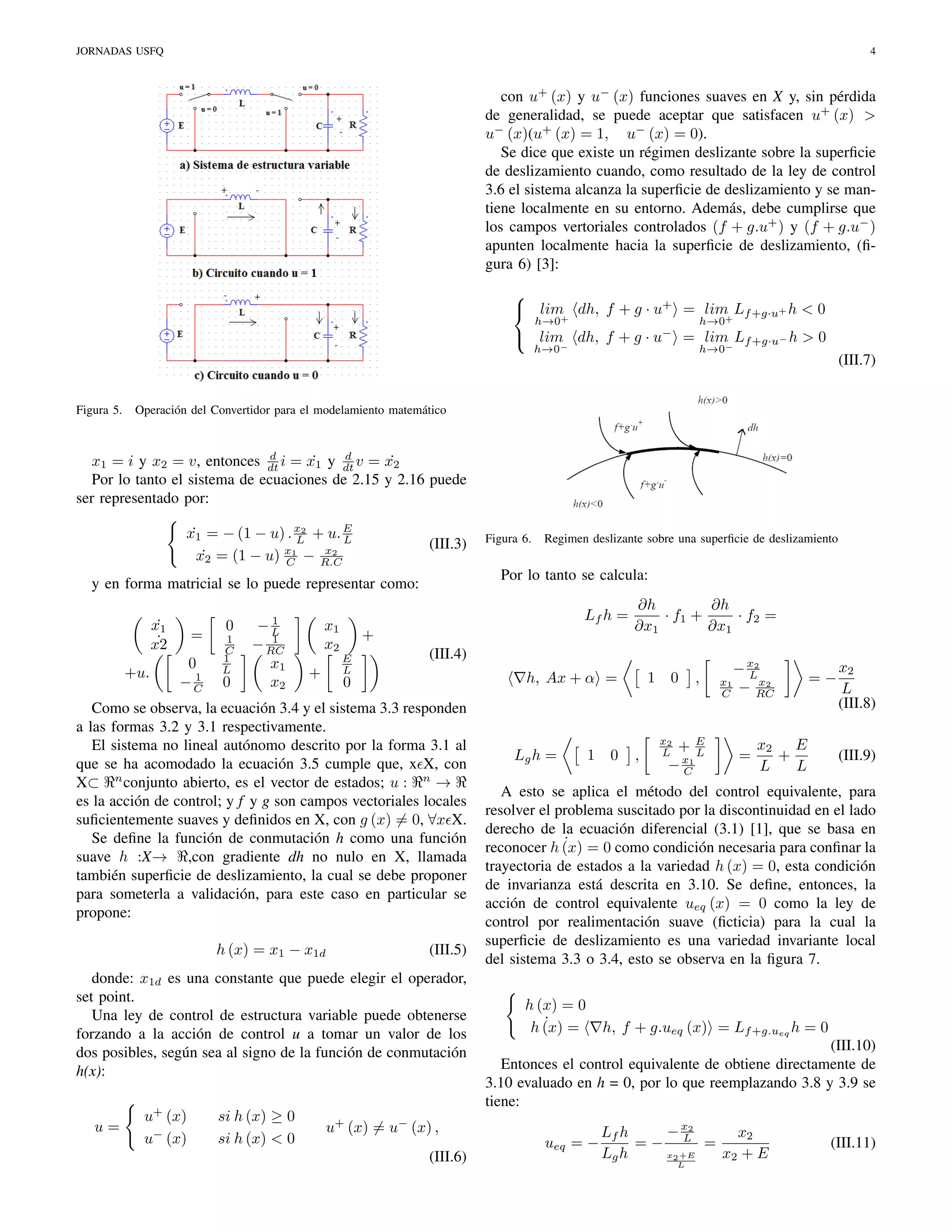 JORNADAS USFQ

4

con u+ (x) y u− (x) funciones suaves en X y, sin pérdida
de generalidad, se puede aceptar que satisfacen u+ (x) >
u− (x)(u+ (x) = 1, u− (x) = 0).
Se dice que existe un régimen deslizante sobre la superﬁcie
de deslizamiento cuando, como resultado de la ley de control
3.6 el sistema alcanza la superﬁcie de deslizamiento y se mantiene localmente en su entorno. Además, debe cumplirse que
los campos vertoriales controlados (f + g.u+ ) y (f + g.u− )
apunten localmente hacia la superﬁcie de deslizamiento, (ﬁgura 6) [3]:

 lim dh, f + g · u+ = lim Lf +g·u+ h < 0
+
+
h→0

h→0

 lim dh, f + g · u− = lim Lf +g·u− h > 0
−
−
h→0

Figura 5.

h→0

(III.7)

Operación del Convertidor para el modelamiento matemático

d
d
˙
˙
x1 = i y x2 = v, entonces dt i = x1 y dt v = x2
Por lo tanto el sistema de ecuaciones de 2.15 y 2.16 puede
ser representado por:

x1 = − (1 − u) . x2 + u. E
˙
L
L
x2
x2 = (1 − u) x1 − R.C
˙
C

(III.3)

x1
˙
˙
x2
+u.

=
0
1
−C

1
C
1
L

0

x2

0

Lf h =

x1
x2
+

+
E
L

u+ (x)
u− (x)

si h (x) ≥ 0
si h (x) < 0

1

h, Ax + α =

0

(III.5)

donde: x1d es una constante que puede elegir el operador,
set point.
Una ley de control de estructura variable puede obtenerse
forzando a la acción de control u a tomar un valor de los
dos posibles, según sea al signo de la función de conmutación
h(x):

u=

∂h
∂h
· f1 +
· f2 =
∂x1
∂x1

(III.4)

Como se observa, la ecuación 3.4 y el sistema 3.3 responden
a las formas 3.2 y 3.1 respectivamente.
El sistema no lineal autónomo descrito por la forma 3.1 al
que se ha acomodado la ecuación 3.5 cumple que, x X, con
X⊂ n conjunto abierto, es el vector de estados; u : n →
es la acción de control; y f y g son campos vectoriales locales
suﬁcientemente suaves y deﬁnidos en X, con g (x) = 0, ∀x X.
Se deﬁne la función de conmutación h como una función
suave h :X→ ,con gradiente dh no nulo en X, llamada
también superﬁcie de deslizamiento, la cual se debe proponer
para someterla a validación, para este caso en particular se
propone:
h (x) = x1 − x1d

Regimen deslizante sobre una superﬁcie de deslizamiento

Por lo tanto se calcula:

y en forma matricial se lo puede representar como:
1
−L
1
− RC
x1

Figura 6.

Lg h =

1

,

x2
L

,

+E
L
− x1
C

x1
C

− x2
L
x2
− RC

=

=−

E
x2
+
L
L

x2
L
(III.8)
(III.9)

A esto se aplica el método del control equivalente, para
resolver el problema suscitado por la discontinuidad en el lado
derecho de la ecuación diferencial (3.1) [1], que se basa en
˙
reconocer h (x) = 0 como condición necesaria para conﬁnar la
trayectoria de estados a la variedad h (x) = 0, esta condición
de invarianza está descrita en 3.10. Se deﬁne, entonces, la
acción de control equivalente ueq (x) = 0 como la ley de
control por realimentación suave (ﬁcticia) para la cual la
superﬁcie de deslizamiento es una variedad invariante local
del sistema 3.3 o 3.4, esto se observa en la ﬁgura 7.
h (x) = 0
˙
h (x) =

h, f + g.ueq (x) = Lf +g.ueq h = 0

(III.10)
Entonces el control equivalente de obtiene directamente de
3.10 evaluado en h = 0, por lo que reemplazando 3.8 y 3.9 se
tiene:

u+ (x) = u− (x) ,
(III.6)

0

0

ueq = −

− x2
Lf h
x2
=− L =
x2 +E
Lg h
x2 + E
L

(III.11)

 