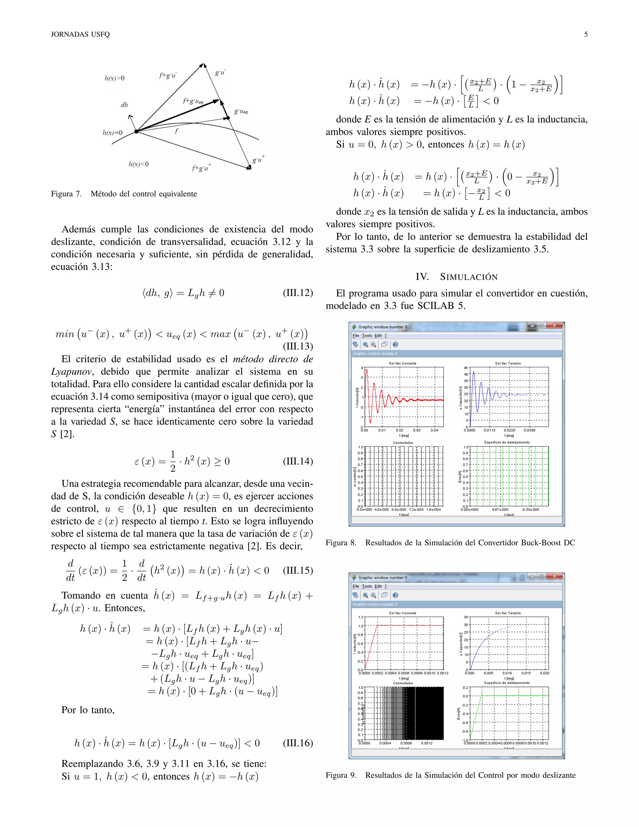 JORNADAS USFQ

5

˙
h (x) · h (x) = −h (x) ·
˙
h (x) · h (x) = −h (x) ·

x2 +E
L
E
L <

· 1−

x2
x2 +E

0

donde E es la tensión de alimentación y L es la inductancia,
ambos valores siempre positivos.
Si u = 0, h (x) > 0, entonces h (x) = h (x)

Figura 7.

˙
h (x) · h (x)
˙
h (x) · h (x)

Método del control equivalente

Además cumple las condiciones de existencia del modo
deslizante, condición de transversalidad, ecuación 3.12 y la
condición necesaria y suﬁciente, sin pérdida de generalidad,
ecuación 3.13:

= h (x) ·
= h (x) ·

(III.12)

· 0−

x2
x2 +E

<0

donde x2 es la tensión de salida y L es la inductancia, ambos
valores siempre positivos.
Por lo tanto, de lo anterior se demuestra la estabilidad del
sistema 3.3 sobre la superﬁcie de deslizamiento 3.5.
IV.

dh, g = Lg h = 0

x2 +E
L
− x2
L

S IMULACIÓN

El programa usado para simular el convertidor en cuestión,
modelado en 3.3 fue SCILAB 5.

min u− (x) , u+ (x) < ueq (x) < max u− (x) , u+ (x)
(III.13)
El criterio de estabilidad usado es el método directo de
Lyapunov, debido que permite analizar el sistema en su
totalidad. Para ello considere la cantidad escalar deﬁnida por la
ecuación 3.14 como semipositiva (mayor o igual que cero), que
representa cierta “energía” instantánea del error con respecto
a la variedad S, se hace identicamente cero sobre la variedad
S [2].
1 2
· h (x) ≥ 0
(III.14)
2
Una estrategia recomendable para alcanzar, desde una vecindad de S, la condición deseable h (x) = 0, es ejercer acciones
de control, u ∈ {0, 1} que resulten en un decrecimiento
estricto de ε (x) respecto al tiempo t. Esto se logra inﬂuyendo
sobre el sistema de tal manera que la tasa de variación de ε (x)
respecto al tiempo sea estrictamente negativa [2]. Es decir,
ε (x) =

Figura 8.

Resultados de la Simulación del Convertidor Buck-Boost DC

Figura 9.

Resultados de la Simulación del Control por modo deslizante

d
1 d
˙
(ε (x)) = ·
h2 (x) = h (x) · h (x) < 0 (III.15)
dt
2 dt
˙
Tomando en cuenta h (x) = Lf +g·u h (x) = Lf h (x) +
Lg h (x) · u. Entonces,
˙
h (x) · h (x)

= h (x) · [Lf h (x) + Lg h (x) · u]
= h (x) · [Lf h + Lg h · u−
−Lg h · ueq + Lg h · ueq ]
= h (x) · [(Lf h + Lg h · ueq )
+ (Lg h · u − Lg h · ueq )]
= h (x) · [0 + Lg h · (u − ueq )]

Por lo tanto,
˙
h (x) · h (x) = h (x) · [Lg h · (u − ueq )] < 0
Reemplazando 3.6, 3.9 y 3.11 en 3.16, se tiene:
Si u = 1, h (x) < 0, entonces h (x) = −h (x)

(III.16)

 
