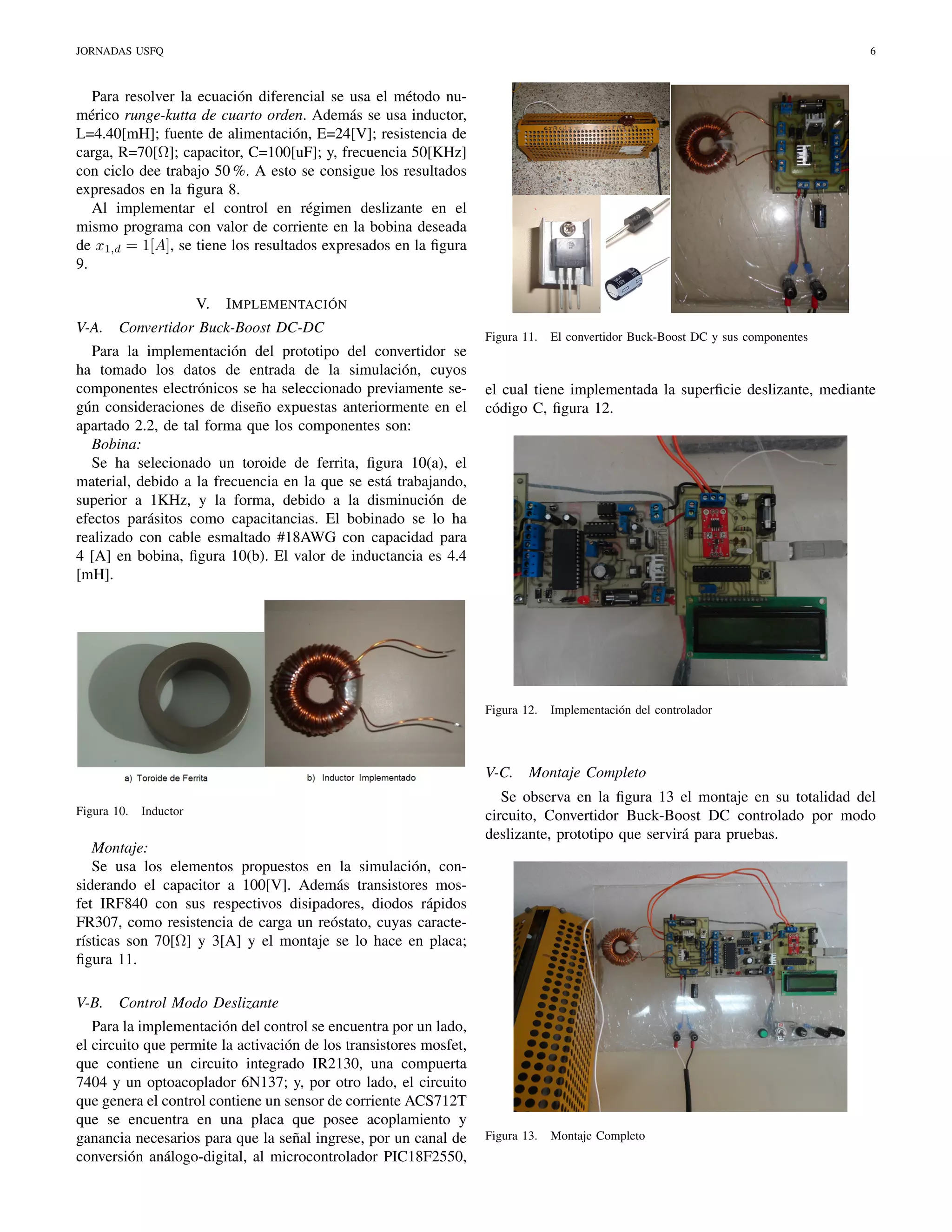 JORNADAS USFQ

6

Para resolver la ecuación diferencial se usa el método numérico runge-kutta de cuarto orden. Además se usa inductor,
L=4.40[mH]; fuente de alimentación, E=24[V]; resistencia de
carga, R=70[Ω]; capacitor, C=100[uF]; y, frecuencia 50[KHz]
con ciclo dee trabajo 50 %. A esto se consigue los resultados
expresados en la ﬁgura 8.
Al implementar el control en régimen deslizante en el
mismo programa con valor de corriente en la bobina deseada
de x1,d = 1[A], se tiene los resultados expresados en la ﬁgura
9.
V.
V-A.

I MPLEMENTACIÓN

Convertidor Buck-Boost DC-DC

Para la implementación del prototipo del convertidor se
ha tomado los datos de entrada de la simulación, cuyos
componentes electrónicos se ha seleccionado previamente según consideraciones de diseño expuestas anteriormente en el
apartado 2.2, de tal forma que los componentes son:
Bobina:
Se ha selecionado un toroide de ferrita, ﬁgura 10(a), el
material, debido a la frecuencia en la que se está trabajando,
superior a 1KHz, y la forma, debido a la disminución de
efectos parásitos como capacitancias. El bobinado se lo ha
realizado con cable esmaltado #18AWG con capacidad para
4 [A] en bobina, ﬁgura 10(b). El valor de inductancia es 4.4
[mH].

Figura 11.

el cual tiene implementada la superﬁcie deslizante, mediante
código C, ﬁgura 12.

Figura 12.

V-C.
Figura 10.

Inductor

Montaje:
Se usa los elementos propuestos en la simulación, considerando el capacitor a 100[V]. Además transistores mosfet IRF840 con sus respectivos disipadores, diodos rápidos
FR307, como resistencia de carga un reóstato, cuyas características son 70[Ω] y 3[A] y el montaje se lo hace en placa;
ﬁgura 11.
V-B.

El convertidor Buck-Boost DC y sus componentes

Implementación del controlador

Montaje Completo

Se observa en la ﬁgura 13 el montaje en su totalidad del
circuito, Convertidor Buck-Boost DC controlado por modo
deslizante, prototipo que servirá para pruebas.

Control Modo Deslizante

Para la implementación del control se encuentra por un lado,
el circuito que permite la activación de los transistores mosfet,
que contiene un circuito integrado IR2130, una compuerta
7404 y un optoacoplador 6N137; y, por otro lado, el circuito
que genera el control contiene un sensor de corriente ACS712T
que se encuentra en una placa que posee acoplamiento y
ganancia necesarios para que la señal ingrese, por un canal de
conversión análogo-digital, al microcontrolador PIC18F2550,

Figura 13.

Montaje Completo

 