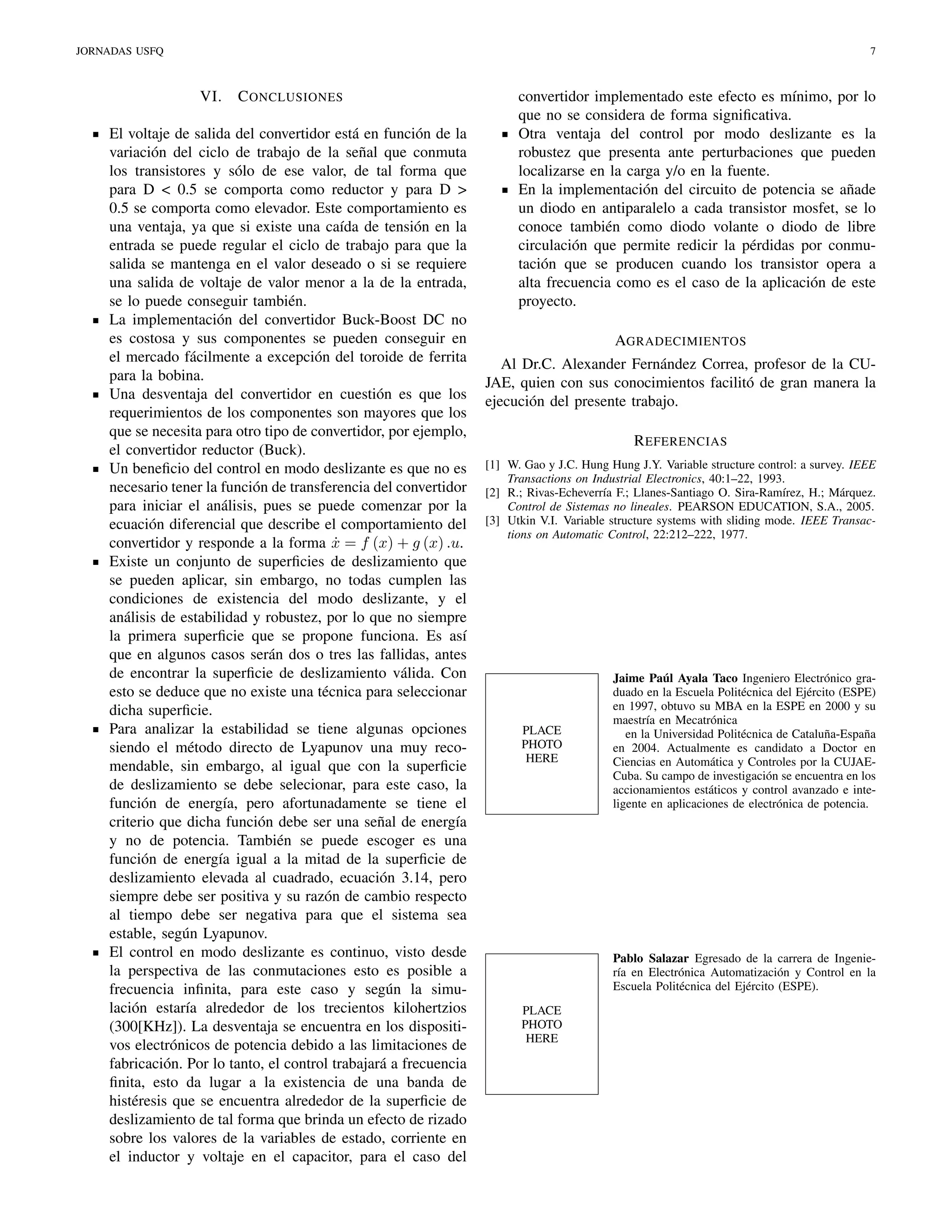 JORNADAS USFQ

7

VI.

C ONCLUSIONES

El voltaje de salida del convertidor está en función de la
variación del ciclo de trabajo de la señal que conmuta
los transistores y sólo de ese valor, de tal forma que
para D < 0.5 se comporta como reductor y para D >
0.5 se comporta como elevador. Este comportamiento es
una ventaja, ya que si existe una caída de tensión en la
entrada se puede regular el ciclo de trabajo para que la
salida se mantenga en el valor deseado o si se requiere
una salida de voltaje de valor menor a la de la entrada,
se lo puede conseguir también.
La implementación del convertidor Buck-Boost DC no
es costosa y sus componentes se pueden conseguir en
el mercado fácilmente a excepción del toroide de ferrita
para la bobina.
Una desventaja del convertidor en cuestión es que los
requerimientos de los componentes son mayores que los
que se necesita para otro tipo de convertidor, por ejemplo,
el convertidor reductor (Buck).
Un beneﬁcio del control en modo deslizante es que no es
necesario tener la función de transferencia del convertidor
para iniciar el análisis, pues se puede comenzar por la
ecuación diferencial que describe el comportamiento del
convertidor y responde a la forma x = f (x) + g (x) .u.
˙
Existe un conjunto de superﬁcies de deslizamiento que
se pueden aplicar, sin embargo, no todas cumplen las
condiciones de existencia del modo deslizante, y el
análisis de estabilidad y robustez, por lo que no siempre
la primera superﬁcie que se propone funciona. Es así
que en algunos casos serán dos o tres las fallidas, antes
de encontrar la superﬁcie de deslizamiento válida. Con
esto se deduce que no existe una técnica para seleccionar
dicha superﬁcie.
Para analizar la estabilidad se tiene algunas opciones
siendo el método directo de Lyapunov una muy recomendable, sin embargo, al igual que con la superﬁcie
de deslizamiento se debe selecionar, para este caso, la
función de energía, pero afortunadamente se tiene el
criterio que dicha función debe ser una señal de energía
y no de potencia. También se puede escoger es una
función de energía igual a la mitad de la superﬁcie de
deslizamiento elevada al cuadrado, ecuación 3.14, pero
siempre debe ser positiva y su razón de cambio respecto
al tiempo debe ser negativa para que el sistema sea
estable, según Lyapunov.
El control en modo deslizante es continuo, visto desde
la perspectiva de las conmutaciones esto es posible a
frecuencia inﬁnita, para este caso y según la simulación estaría alrededor de los trecientos kilohertzios
(300[KHz]). La desventaja se encuentra en los dispositivos electrónicos de potencia debido a las limitaciones de
fabricación. Por lo tanto, el control trabajará a frecuencia
ﬁnita, esto da lugar a la existencia de una banda de
histéresis que se encuentra alrededor de la superﬁcie de
deslizamiento de tal forma que brinda un efecto de rizado
sobre los valores de la variables de estado, corriente en
el inductor y voltaje en el capacitor, para el caso del

convertidor implementado este efecto es mínimo, por lo
que no se considera de forma signiﬁcativa.
Otra ventaja del control por modo deslizante es la
robustez que presenta ante perturbaciones que pueden
localizarse en la carga y/o en la fuente.
En la implementación del circuito de potencia se añade
un diodo en antiparalelo a cada transistor mosfet, se lo
conoce también como diodo volante o diodo de libre
circulación que permite redicir la pérdidas por conmutación que se producen cuando los transistor opera a
alta frecuencia como es el caso de la aplicación de este
proyecto.
AGRADECIMIENTOS
Al Dr.C. Alexander Fernández Correa, profesor de la CUJAE, quien con sus conocimientos facilitó de gran manera la
ejecución del presente trabajo.
R EFERENCIAS
[1] W. Gao y J.C. Hung Hung J.Y. Variable structure control: a survey. IEEE
Transactions on Industrial Electronics, 40:1–22, 1993.
[2] R.; Rivas-Echeverría F.; Llanes-Santiago O. Sira-Ramírez, H.; Márquez.
Control de Sistemas no lineales. PEARSON EDUCATION, S.A., 2005.
[3] Utkin V.I. Variable structure systems with sliding mode. IEEE Transactions on Automatic Control, 22:212–222, 1977.

PLACE
PHOTO
HERE

Jaime Paúl Ayala Taco Ingeniero Electrónico graduado en la Escuela Politécnica del Ejército (ESPE)
en 1997, obtuvo su MBA en la ESPE en 2000 y su
maestría en Mecatrónica
en la Universidad Politécnica de Cataluña-España
en 2004. Actualmente es candidato a Doctor en
Ciencias en Automática y Controles por la CUJAECuba. Su campo de investigación se encuentra en los
accionamientos estáticos y control avanzado e inteligente en aplicaciones de electrónica de potencia.

Pablo Salazar Egresado de la carrera de Ingeniería en Electrónica Automatización y Control en la
Escuela Politécnica del Ejército (ESPE).
PLACE
PHOTO
HERE

 