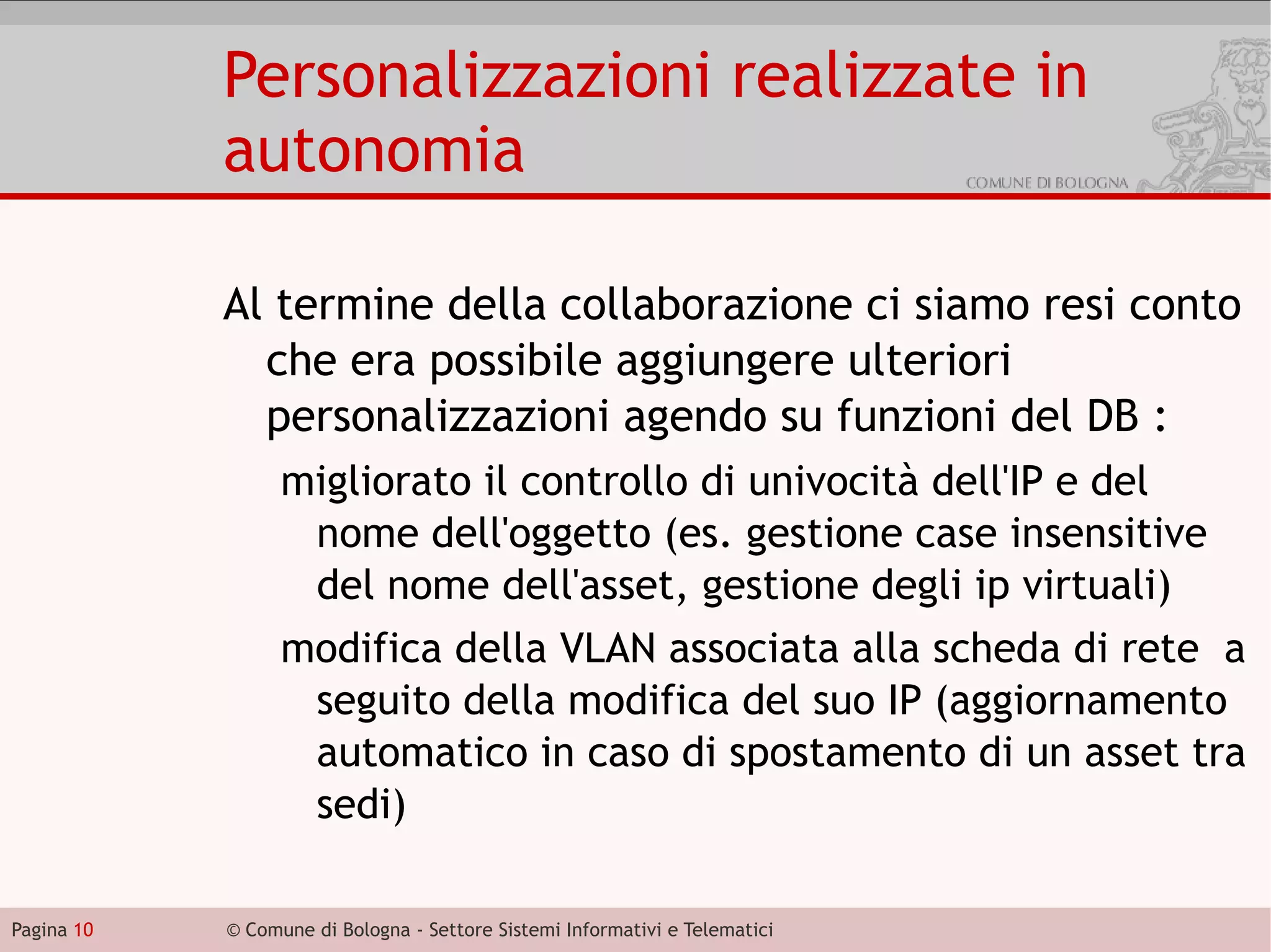 Personalizzazioni realizzate in
            autonomia

            Al termine della collaborazione ci siamo resi conto
              che era possibile aggiungere ulteriori
              personalizzazioni agendo su funzioni del DB :
                  migliorato il controllo di univocità dell'IP e del
                   nome dell'oggetto (es. gestione case insensitive
                   del nome dell'asset, gestione degli ip virtuali)
                  modifica della VLAN associata alla scheda di rete a
                   seguito della modifica del suo IP (aggiornamento
                   automatico in caso di spostamento di un asset tra
                   sedi)

Pagina 10   © Comune di Bologna - Settore Sistemi Informativi e Telematici
 