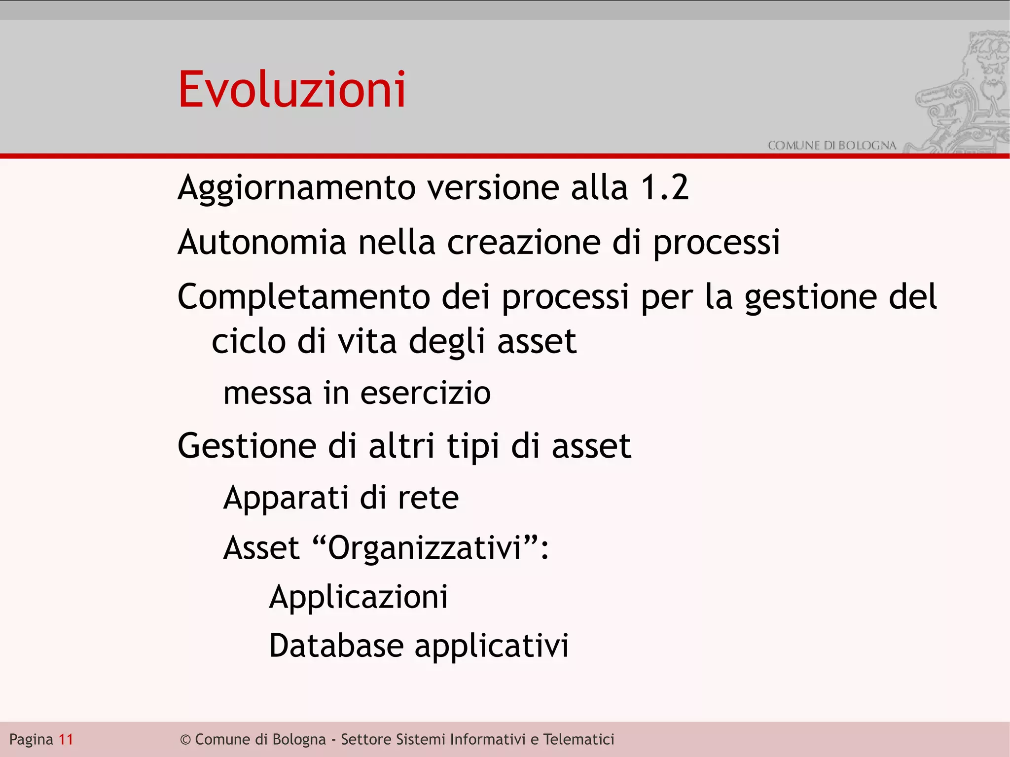 Evoluzioni
            Aggiornamento versione alla 1.2
            Autonomia nella creazione di processi
            Completamento dei processi per la gestione del
              ciclo di vita degli asset
                  messa in esercizio
            Gestione di altri tipi di asset
                  Apparati di rete
                  Asset “Organizzativi”:
                     Applicazioni
                     Database applicativi

Pagina 11   © Comune di Bologna - Settore Sistemi Informativi e Telematici
 