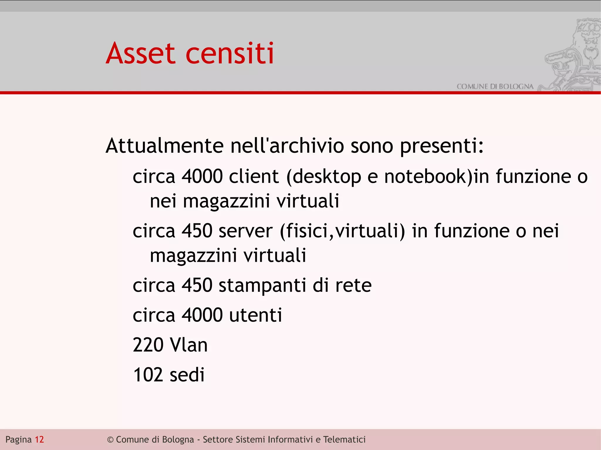 Asset censiti

            Attualmente nell'archivio sono presenti:
                  circa 4000 client (desktop e notebook)in funzione o
                    nei magazzini virtuali
                  circa 450 server (fisici,virtuali) in funzione o nei
                    magazzini virtuali
                  circa 450 stampanti di rete
                  circa 4000 utenti
                  220 Vlan
                  102 sedi


Pagina 12   © Comune di Bologna - Settore Sistemi Informativi e Telematici
 