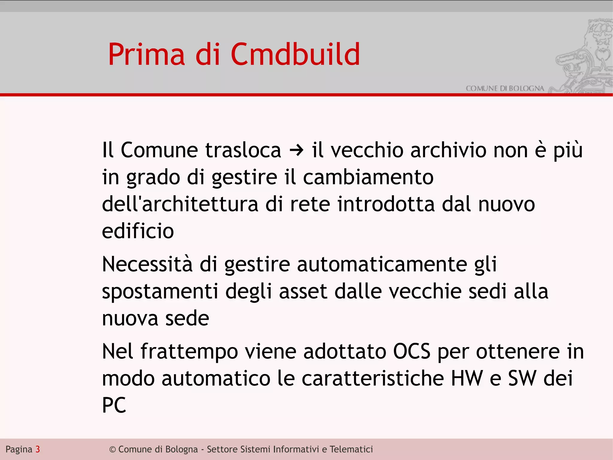 Prima di Cmdbuild

           Il Comune trasloca → il vecchio archivio non è più
           in grado di gestire il cambiamento
           dell'architettura di rete introdotta dal nuovo
           edificio
           Necessità di gestire automaticamente gli
           spostamenti degli asset dalle vecchie sedi alla
           nuova sede
           Nel frattempo viene adottato OCS per ottenere in
           modo automatico le caratteristiche HW e SW dei
           PC
Pagina 3   © Comune di Bologna - Settore Sistemi Informativi e Telematici
 