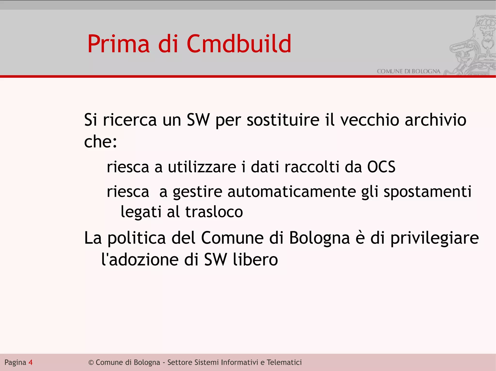 Prima di Cmdbuild

           Si ricerca un SW per sostituire il vecchio archivio
           che:
                riesca a utilizzare i dati raccolti da OCS
                riesca a gestire automaticamente gli spostamenti
                  legati al trasloco
           La politica del Comune di Bologna è di privilegiare
             l'adozione di SW libero




Pagina 4   © Comune di Bologna - Settore Sistemi Informativi e Telematici
 