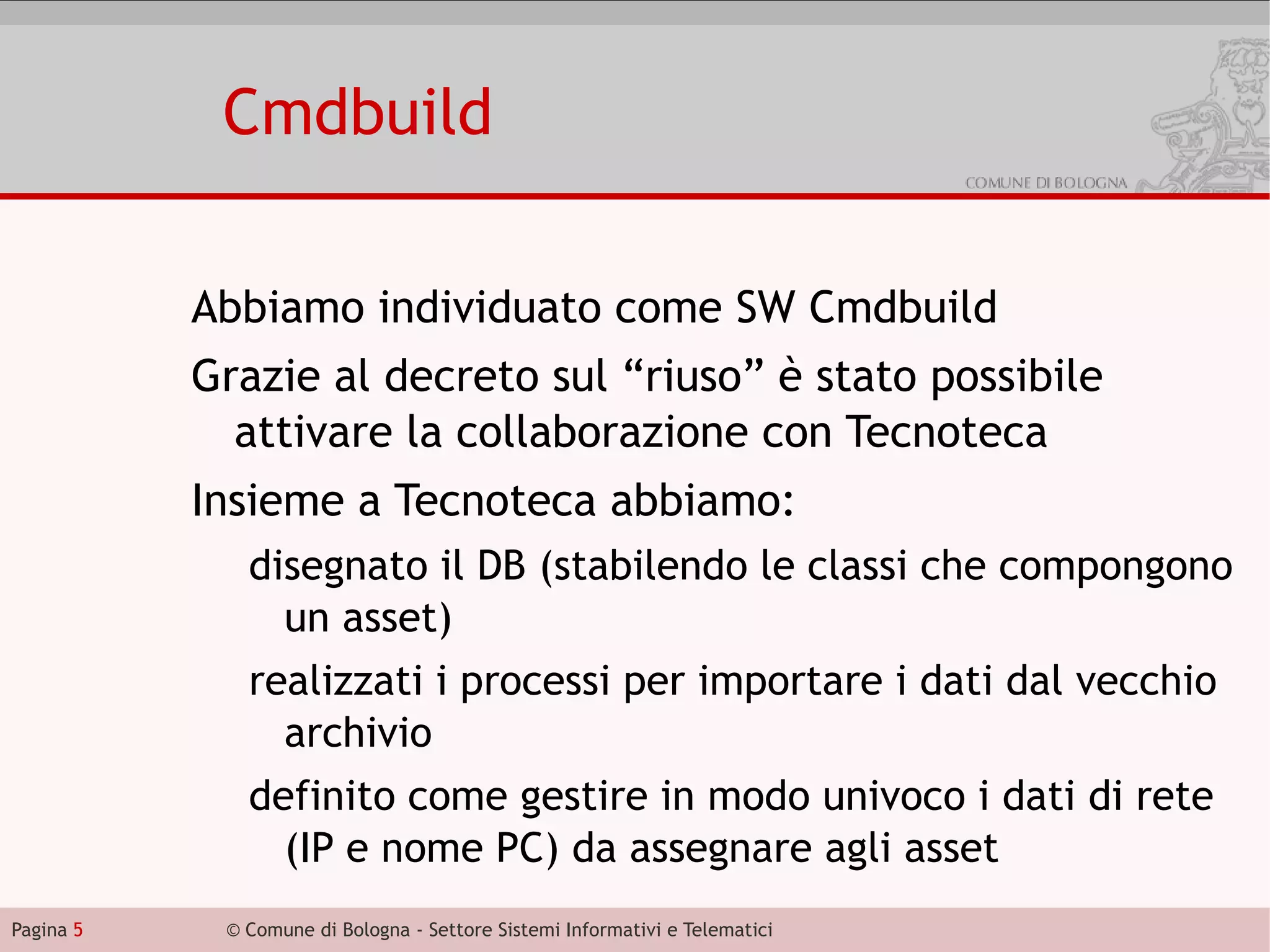 Cmdbuild

           Abbiamo individuato come SW Cmdbuild
           Grazie al decreto sul “riuso” è stato possibile
             attivare la collaborazione con Tecnoteca
           Insieme a Tecnoteca abbiamo:
              disegnato il DB (stabilendo le classi che compongono
                un asset)
              realizzati i processi per importare i dati dal vecchio
                archivio
              definito come gestire in modo univoco i dati di rete
                (IP e nome PC) da assegnare agli asset
Pagina 5    © Comune di Bologna - Settore Sistemi Informativi e Telematici
 
