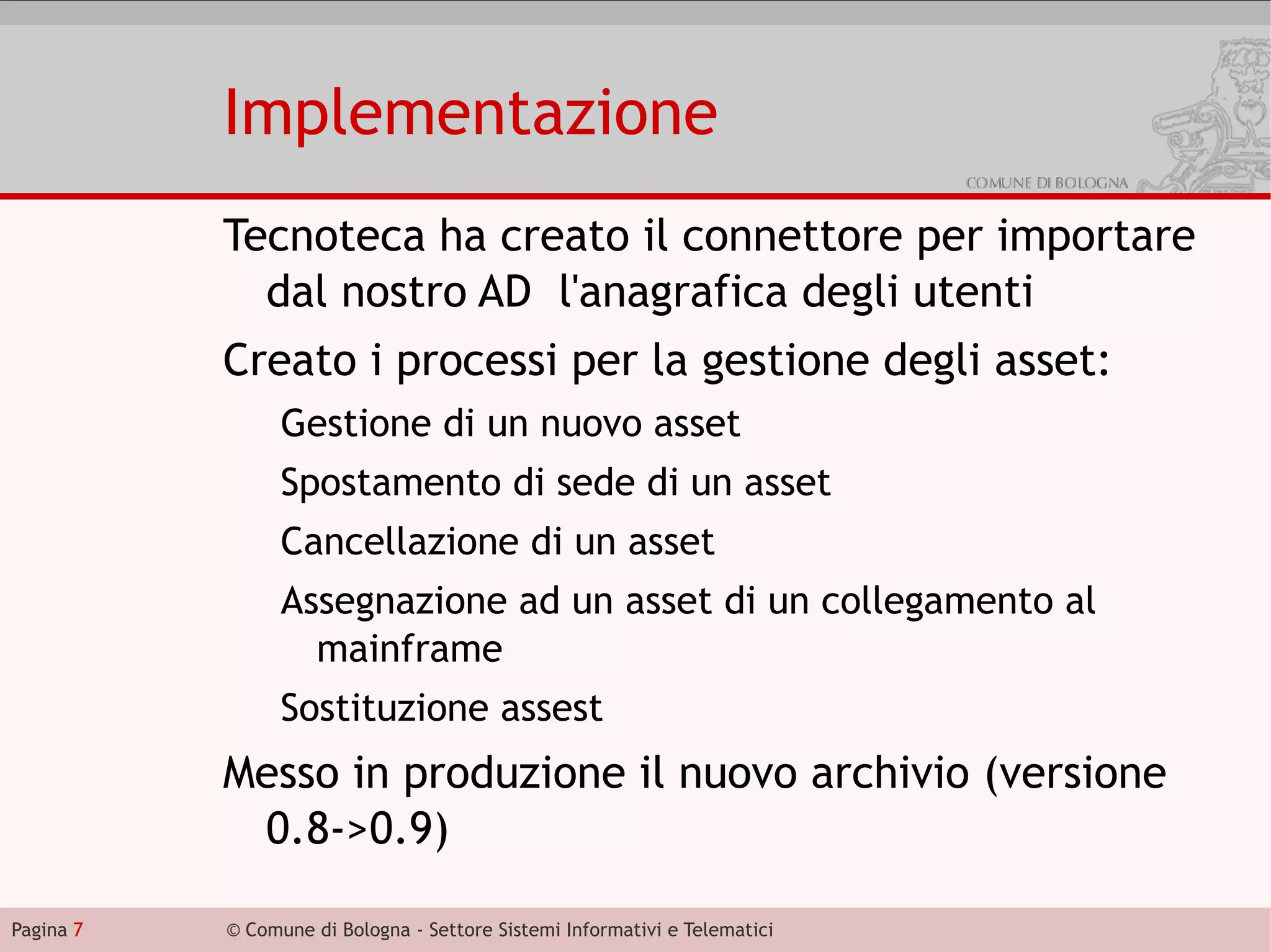 Implementazione
           Tecnoteca ha creato il connettore per importare
             dal nostro AD l'anagrafica degli utenti
           Creato i processi per la gestione degli asset:
                 Gestione di un nuovo asset
                 Spostamento di sede di un asset
                 Cancellazione di un asset
                 Assegnazione ad un asset di un collegamento al
                   mainframe
                 Sostituzione assest
           Messo in produzione il nuovo archivio (versione
            0.8->0.9)

Pagina 7   © Comune di Bologna - Settore Sistemi Informativi e Telematici
 