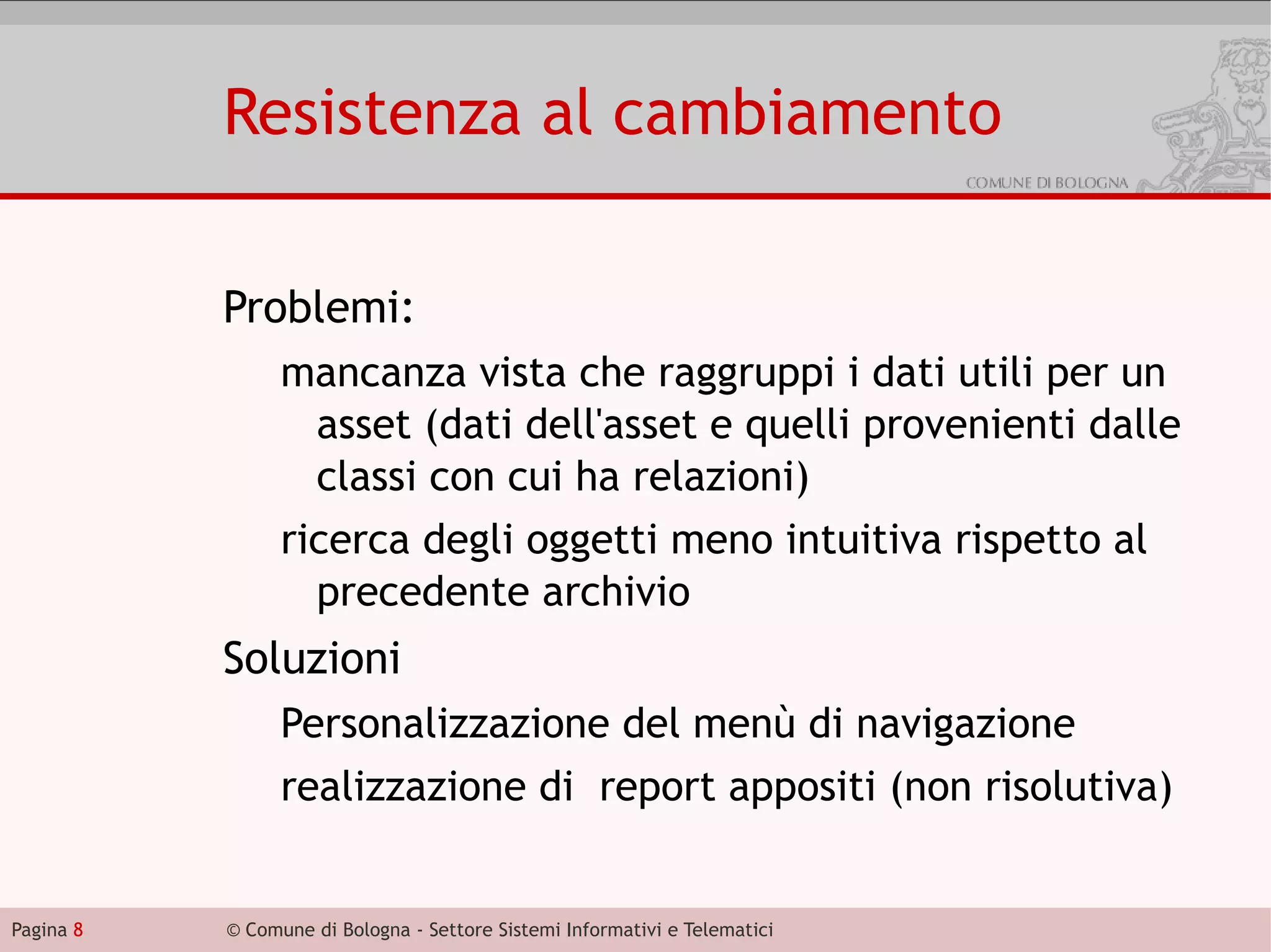 Resistenza al cambiamento

           Problemi:
                 mancanza vista che raggruppi i dati utili per un
                  asset (dati dell'asset e quelli provenienti dalle
                  classi con cui ha relazioni)
                 ricerca degli oggetti meno intuitiva rispetto al
                   precedente archivio
           Soluzioni
                 Personalizzazione del menù di navigazione
                 realizzazione di report appositi (non risolutiva)


Pagina 8   © Comune di Bologna - Settore Sistemi Informativi e Telematici
 