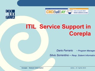 ITIL Service Support in
                    Corepla

                                      Dario Ferrario        - Program Manager
                                Silvio Sorrentino – Resp. Sistemi Informativi



Corepla – Sistemi Informativi                       Udine , 15 Aprile 2010
 