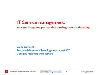 IT Service management:
        accesso integrato per service catalog, news e ticketing




        Carlo Cammelli
        Responsabile settore Tecnologie e processi ICT
        Consiglio regionale della Toscana




Consiglio regionale della Toscana                 1      10 maggio 2012
 