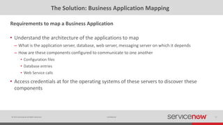 © 2015 ServiceNow All Rights Reserved 17Confidential
The Solution: Business Application Mapping
• Understand the architecture of the applications to map
– What is the application server, database, web server, messaging server on which it depends
– How are these components configured to communicate to one another
• Configuration files
• Database entries
• Web Service calls
• Access credentials at for the operating systems of these servers to discover these
components
Requirements to map a Business Application
 
