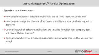 © 2015 ServiceNow All Rights Reserved 32Confidential
Asset Management/Financial Optimization
How do you know what software applications are installed in your organization?
How do you manage the Lifecycle of hardware and software from purchase request to
delivery?
Do you know which software applications are installed for which your company does
not have sufficient licenses?
Do you know where you are paying maintenance on software licenses that you are not
using?
Questions to ask a customer:
 