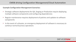 © 2015 ServiceNow All Rights Reserved 45Confidential
CMDB driving Configuration Management/Cloud Automation
• Strategic software deployments for QA, Staging or Production require deploying
multiple software components and configuring dependencies
• Regular maintenance requires deployment of patches and updates to software
components
• In the event of a disaster, an emergency deployment of software is necessary to
continue normal business operations
Example Configuration Management Scenarios:
 