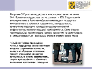 В странах СНГ участие государства в экономике составляет не менее
50%. В развитых государствах оно не достигает и 30%. С адаптацией к
новым реалиям и в России неизбежно снижение доли государства/
муниципалитета в локальных предприятиях, а следовательно,
привлечение инвесторов; коммерциализация региональной
инфраструктуры является насущной необходимостью. Какие стороны
территориальной жизни передать частным компаниям, на каких условиях
с ними договариваться – важнейший элемент стратегического плана.

Только при условии приглашения
частных подрядчиков можно практически
внедрить современные технологии,
вывести из обращения устаревшую
технику, что позволит на практике
принципиально снизить себестоимость,
энерго- и ресурсоёмкость, обеспечить
выполнение экологических стандартов.
 