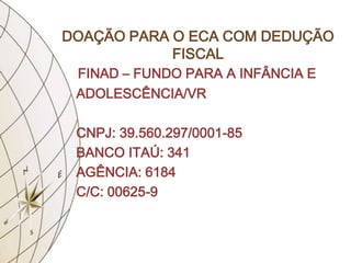 DOAÇÃO PARA O ECA COM DEDUÇÃO
            FISCAL
 FINAD – FUNDO PARA A INFÂNCIA E
 ADOLESCÊNCIA/VR

 CNPJ: 39.560.297/0001-85
 BANCO ITAÚ: 341
 AGÊNCIA: 6184
 C/C: 00625-9
 