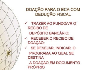 DOAÇÃO PARA O ECA COM
   DEDUÇÃO FISCAL

 TRAZER AO FUNDO/VR O
 RECIBO DE
  DEPÓSITO BANCÁRIO;
 RECEBER O RECIBO DE
 DOAÇÃO;
 SE DESEJAR, INDICAR O
  PROGRAMA AO QUAL SE
 DESTINA
  A DOAÇÃO,EM DOCUMENTO
 PRÓPRIO
 