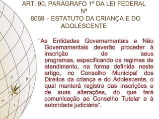 ART. 90, PARÁGRAFO 1º DA LEI FEDERAL
                 Nº
  8069 – ESTATUTO DA CRIANÇA E DO
            ADOLESCENTE

    “As Entidades Governamentais e Não
      Governamentais deverão proceder à
      inscrição              de         seus
      programas, especificando os regimes de
      atendimento, na forma definida neste
      artigo, no Conselho Municipal dos
      Direitos da criança e do Adolescente, o
      qual manterá registro das inscrições e
      de suas alterações, do que fará
      comunicação ao Conselho Tutelar e à
      autoridade judiciária”.
 
