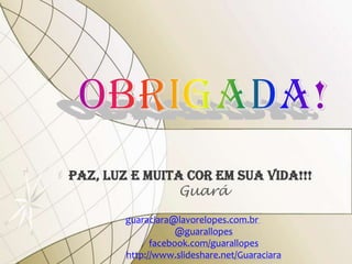 PAZ, LUZ E MUITA COR EM SUA VIDA!!!
                Guará
        guaraciara@lavorelopes.com.br
                    @guarallopes
              facebook.com/guarallopes
        http://www.slideshare.net/Guaraciara
 
