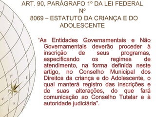 ART. 90, PARÁGRAFO 1º DA LEI FEDERAL
                 Nº
  8069 – ESTATUTO DA CRIANÇA E DO
            ADOLESCENTE

    “As Entidades Governamentais e Não
      Governamentais deverão proceder à
      inscrição    de      seus     programas,
      especificando      os     regimes    de
      atendimento, na forma definida neste
      artigo, no Conselho Municipal dos
      Direitos da criança e do Adolescente, o
      qual manterá registro das inscrições e
      de suas alterações, do que fará
      comunicação ao Conselho Tutelar e à
      autoridade judiciária”.
 