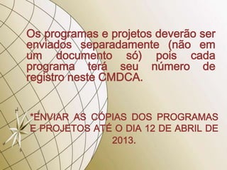 Os programas e projetos deverão ser
enviados separadamente (não em
um documento só) pois cada
programa terá seu número de
registro neste CMDCA.


*ENVIAR AS CÓPIAS DOS PROGRAMAS
E PROJETOS ATÉ O DIA 12 DE ABRIL DE
              2013.
 