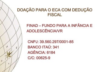 DOAÇÃO PARA O ECA COM DEDUÇÃO
            FISCAL

   FINAD – FUNDO PARA A INFÂNCIA E
   ADOLESCÊNCIA/VR

    CNPJ: 39.560.297/0001-85
    BANCO ITAÚ: 341
    AGÊNCIA: 6184
    C/C: 00625-9
 