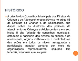 HISTÓRICO 
 A criação dos Conselhos Municipais dos Direitos da 
Criança e do Adolescente está previsto no artigo 88 
do Estatuto da Criança e do Adolescente, que 
dispõe sobre as diretrizes das políticas de 
atendimento às Crianças e Adolescentes e em seu 
inciso II diz: “criação de conselhos municipais, 
estaduais e nacionais dos direitos da criança e do 
adolescente, órgãos deliberativos e controladores 
das ações em todos os níveis, assegurada a 
participação popular paritária por meio de 
organizações representativas, segundo leis 
federais, estaduais e municipais. 
 