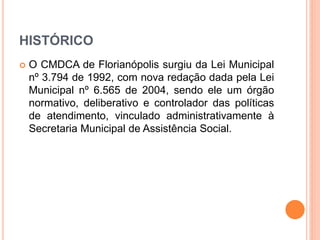 HISTÓRICO 
 O CMDCA de Florianópolis surgiu da Lei Municipal 
nº 3.794 de 1992, com nova redação dada pela Lei 
Municipal nº 6.565 de 2004, sendo ele um órgão 
normativo, deliberativo e controlador das políticas 
de atendimento, vinculado administrativamente à 
Secretaria Municipal de Assistência Social. 
 