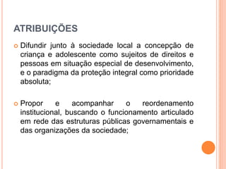 ATRIBUIÇÕES 
 Difundir junto à sociedade local a concepção de 
criança e adolescente como sujeitos de direitos e 
pessoas em situação especial de desenvolvimento, 
e o paradigma da proteção integral como prioridade 
absoluta; 
 Propor e acompanhar o reordenamento 
institucional, buscando o funcionamento articulado 
em rede das estruturas públicas governamentais e 
das organizações da sociedade; 
 