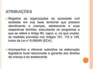 ATRIBUIÇÕES 
 Registrar as organizações da sociedade civil 
sediadas em sua base territorial que prestem 
atendimento a crianças, adolescente e suas 
respectivas famílias, executando os programas a 
que se refere o Artigo 90, caput, e, no que couber, 
as medidas previstas nos Artigos 101, 112 e 129, 
todos da Lei nº 8.069/90 (ECA); 
 Acompanhar e oferecer subsídios na elaboração 
legislativa local relacionada à garantia dos direitos 
da criança e do adolescente. 
 