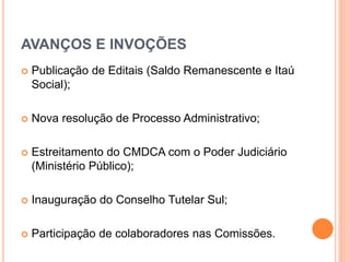 AVANÇOS E INVOÇÕES 
 Publicação de Editais (Saldo Remanescente e Itaú 
Social); 
 Nova resolução de Processo Administrativo; 
 Estreitamento do CMDCA com o Poder Judiciário 
(Ministério Público); 
 Inauguração do Conselho Tutelar Sul; 
 Participação de colaboradores nas Comissões. 
 