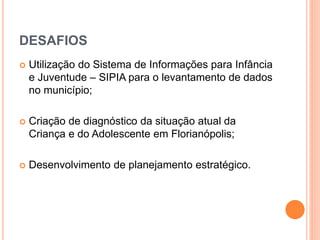 DESAFIOS 
 Utilização do Sistema de Informações para Infância 
e Juventude – SIPIA para o levantamento de dados 
no município; 
 Criação de diagnóstico da situação atual da 
Criança e do Adolescente em Florianópolis; 
 Desenvolvimento de planejamento estratégico. 
 