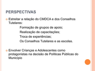 PERSPECTIVAS 
 Estreitar a relação do CMDCA e dos Conselhos 
Tutelares: 
Formação de grupos de apoio; 
Realização de capacitações; 
Troca de experiências; 
Os Conselhos Tutelares e as escolas. 
 Envolver Crianças e Adolescentes como 
protagonistas na decisão de Políticas Públicas do 
Município 
 