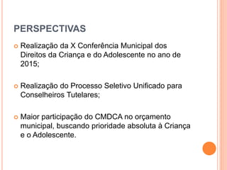 PERSPECTIVAS 
 Realização da X Conferência Municipal dos 
Direitos da Criança e do Adolescente no ano de 
2015; 
 Realização do Processo Seletivo Unificado para 
Conselheiros Tutelares; 
 Maior participação do CMDCA no orçamento 
municipal, buscando prioridade absoluta à Criança 
e o Adolescente. 
