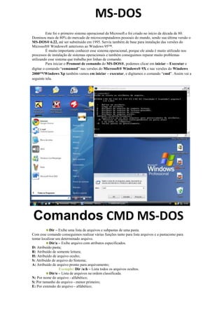 1928495-802005MS-DOS0MS-DOS<br />Este foi o primeiro sistema operacional da Microsoft e foi criado no início da década de 80. Dominou mais de 80% do mercado de microcomputadores pessoais do mundo, sendo sua última versão o MS-DOS® 6.22, até ser substituído em 1995. Servia também de base para instalação das versões do Microsoft® Windows® anteriores ao Windows 95™.<br />É muito importante conhecer esse sistema operacional, porque ele ainda é muito utilizado nos processos de instalação de sistemas operacionais e também conseguimos reparar muito problemas utilizando esse sistema que trabalha por linhas de comando.<br />-6731082486500Para iniciar o Promont de comando do MS-DOS®, podemos clicar em iniciar – Executar e digitar o comando “comamnd” nas versões do Microsoft® Windows® 9X e nas versões do Windows 2000™/Windows Xp também vamos em iniciar – executar, e digitamos o comando “cmd”. Assim vai a seguinte tela.<br />-1663704069715Comandos CMD MS-DOS00Comandos CMD MS-DOS<br />Dir – Exibe uma lista de arquivos e subpastas de uma pasta.<br />Com esse comando conseguimos realizar várias funções tanto para lista arquivos e a pasta  como para tentar localizar um determinado arquivo.<br />Dir /a – Exibe arquivo com atributos especificados.<br />D: Atribuído pasta;<br />R: Atribuído de somente leitura;<br />H: Atribuído de arquivo oculto;<br />S: Atribuído de arquivo do Sistema;<br />A: Atribuído de arquivo pronto para arquivamento;<br />Exemplo: Dir /a:h – Lista todos os arquivos ocultos.<br />Dir /o – Lista de arquivos na ordem classificada.<br />N: Por nome do arquivo - alfabético;<br />S: Por tamanho do arquivo - menor primeiro;<br />E: Por extensão do arquivo - alfabético;<br />D: Por data/hora - mais antigo primeiro;<br />G: Primeiro por pastas;<br />Exemplo: Dir /o:d – Lista todos os arquivos por ordem da data.<br />Dir /s - Lista os arquivos de uma pasta especificada e também de todas as suas subpastas.<br />Dir /p - Lista os arquivos dando uma pausa por tela de informação<br />Dir /w - Lista os arquivos em colunas.<br />Dir /b - Lista em formação simples.<br />CD – Exibe o nome da pasta ou altera a pasta atual.<br />Com esse comando conseguimos entrar em um diretório ou alterar entre os diretórios das unidades.<br />Sintaxes:<br />CD /d [unidade]:caminho]<br />CD [caminho]<br />CD – Volta a unidade raiz corrente.<br /> CD.. – Volta uma pasta.<br /> MD – Cria uma pasta.<br />Com esse comando conseguimos criar uma pasta na unidade ou dentro da outra pasta.<br />Sintaxe:<br /> MD [unidade]:caminho]<br /> RD – remove uma pasta <br />Remove uma pasta vazia <br />Sintaxe:<br /> RD[unidade]:caminho]<br /> Copy- copia arquivos de um local para outro<br />Com esse comando podemos copiar arquivos de uma determinada pasta para outro pasta <br />Sintaxe:<br /> Copy[unidade]:original]:destino]<br /> Move – move arquivos de uma pasta para outra pasta<br />Com este comado podemos transferir os arquivos de uma pasta para outra pasta <br />Sintaxe:<br /> Del – apagar um arquivo ou um conjunto de arquivos<br />Com este arquivos consenguimos pagar um arquivo especifico, ou um conjunto de arquivos especificamente também.<br />Sintaxe:<br />Del [unidade]:arquivo]<br />Exemplo: Del c:ula.doc – Exclui todos os arquivos da pasta aula com extensão DOC.<br />-603250476250Comandos CMD Avançados e mais Usados00Comandos CMD Avançados e mais UsadosDeltree – Apaga uma pasta e todo seu conteúdo.<br />Deltree[unidade]:arquivo]<br /><Comando> /? - Mostra ajuda (help) do comando especificado. O mesmo que FASTHELP. EXPAND /?<br />Exemplo: Expand /? – Mostrara as opções do comando Expand.<br />ATTRIB [+R|-R] [+A|-A] [+S|-S] [+H|-H] <arquivo> [/S] - Altera os atributos de arquivos. Sem parâmetros, mostra os atributos correntes. +R|-R Coloca (+R) ou remove (-R) o atributo quot;
read-onlyquot;
 (não poderá ser alterado, nem eliminado). +A|-A Coloca (+A) ou remove (-A) o atributo que indica que o arquivo foi criado ou alterado após o último backup. +S|-S Coloca (+S) ou remove (-S) o atributo quot;
systemquot;
. +H|-H Coloca (+H) ou remove (-H) o atributo quot;
hiddenquot;
 (oculto). /S Inclui também os arquivos nos subdiretórios.<br />Exemplo: ATTRIB +R C:ABELAS.* /S<br />CHKDSK [d:][arquivo] [/F][/V] - Analisa, diagnostica e, opcionalmente, corrige erros no disco. Se arquivo for informado, verifica se o mesmo está fragmentado. Comando obsoleto recomenda-se usar o comando SCANDISK. <br />/F Corrige os erros encontrados no disco.<br />/V Mostra o nome dos arquivos que estão sendo verificados. <br />Exemplo: CHKDSK B: /V<br />CLS - Limpa a tela e move o cursor para o canto superior esquerdo.<br />EXPAND [d:][path]<arquivo>[...] <destino> - Expande um ou mais arquivos compactados.<br />Exemplo: EXPAND A:COPY.EX_ C:OSCOPY.EXE<br />EXPAND [r] - Origem Destino<br />EXPAND-r - [Fonte Destino]<br />EXPAND-D - Fonte.cab [F: Arquivos]<br />EXPAND fonte.cab - F: Destino Arquivos<br />-R: Renomear arquivos expandidos;<br />-D: Exibe a lista de arquivos na origem;<br />Fonte: Fonte especificação de arquivo. Curingas podem ser usados;<br />-F: Arquivos: Nome dos arquivos para expandir a partir de um. CAB;<br />Exemplo: Expand -r d:386al.dl_ c:indowsystem32all.dll<br />FORMAT - Comando que executa a formatação do disco rígido ou de uma partição deste, isto é, em poucas palavras, prepara a unidade para uso. É importante frisar que se uma unidade já em uso for formatada, todo o seu conteúdo será perdido ou só poderá ser recuperado com programas especiais. O comando “format” também conta com parâmetros.<br />/Q - formata rapidamente o disco da unidade;<br />/U - formata o disco independente da condição;<br />Sintaxe:<br />Format [unidade:] /Q /U /S /4 <br />31788107305040Visite o site: gmtnt.tk00Visite o site: gmtnt.tkExemplo: C:gt;format a: - formata o disco na unidade A:547370651510Como você pode perceber, os comandos para “MS-DOS” são bastante variados e, como se não bastasse, podem ser ajustados para determinadas finalidades com o uso de parâmetros. Uma boa maneira de conhecer os parâmetros de cada comando ou mesmo de obter ajudar quando determinadas instruções falham, é digitando o nome do comando seguido de/?. Você também pode digitar “help” no “prompt” para conhecer uma lista dos comandos suportados pelo seu sistema operacional.560000Como você pode perceber, os comandos para “MS-DOS” são bastante variados e, como se não bastasse, podem ser ajustados para determinadas finalidades com o uso de parâmetros. Uma boa maneira de conhecer os parâmetros de cada comando ou mesmo de obter ajudar quando determinadas instruções falham, é digitando o nome do comando seguido de/?. Você também pode digitar “help” no “prompt” para conhecer uma lista dos comandos suportados pelo seu sistema operacional.<br />