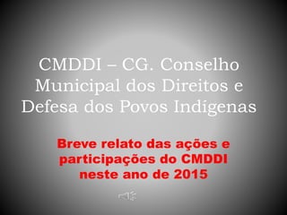 CMDDI – CG. Conselho
Municipal dos Direitos e
Defesa dos Povos Indígenas
Breve relato das ações e
participações do CMDDI
neste ano de 2015
 