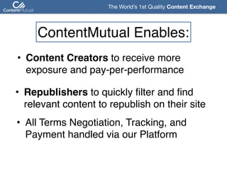 The World’s 1st Quality Content Exchange 
ContentMutual Enables:
• Content Creators to receive more  
exposure and pay-per-performance
• Republishers to quickly filter and find 
relevant content to republish on their site
• All Terms Negotiation, Tracking, and  
Payment handled via our Platform
 