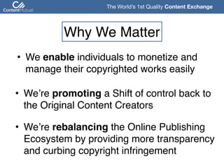 The World’s 1st Quality Content Exchange 
Why We Matter
• We enable individuals to monetize and  
manage their copyrighted works easily
• We’re promoting a Shift of control back to  
the Original Content Creators
• We’re rebalancing the Online Publishing  
Ecosystem by providing more transparency 
and curbing copyright infringement
 