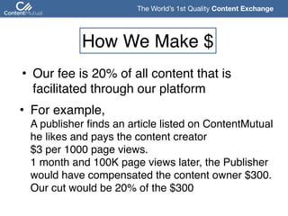 The World’s 1st Quality Content Exchange 
How We Make $
• Our fee is 20% of all content that is 
facilitated through our platform
• For example,  
A publisher finds an article listed on ContentMutual 
he likes and pays the content creator  
$3 per 1000 page views.  
1 month and 100K page views later, the Publisher  
would have compensated the content owner $300.  
Our cut would be 20% of the $300
 