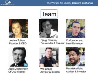 The World’s 1st Quality Content Exchange 
Team
Joshua Tobkin 
Founder & CEO
Gjergj Shinistaj 
Co-founder & Investor
Co-founder and  
Lead Developer
Masataka Kubo 
Advisor & Investor
Will Chang 
Advisor & Investor
Joerg Joergenson  
CFO & Investor
 