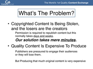 The World’s 1st Quality Content Exchange 
What’s The Problem?
• Copyrighted Content Is Being Stolen, 
and the losers are the creators
Permission is required to republish content but this 
normally takes days and weeks. 
Our solution takes mere minutes.
• Quality Content Is Expensive To Produce
Publishers are pressured to engage their audiences  
or they will lose them.  
 
But Producing that much original content is very expensive 
 