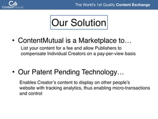 The World’s 1st Quality Content Exchange 
Our Solution
• ContentMutual is a Marketplace to…
List your content for a fee and allow Publishers to  
compensate Individual Creators on a pay-per-view basis
• Our Patent Pending Technology…
Enables Creator’s content to display on other people’s 
website with tracking analytics, thus enabling micro-transactions 
and control
 