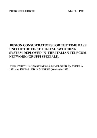 PIERO BELFORTE                        March 1971




DESIGN CONSIDERATIONS FOR THE TIME BASE
UNIT OF THE FIRST DIGITAL SWITCHING
SYSTEM DEPLOYED IN THE ITALIAN TELECOM
NETWORK (GRUPPI SPECIALI).

 THIS SWITCHING SYSTEM WAS DEVELOPED BY CSELT in
1971 and INSTALLED IN MESTRE (Venice) in 1972.
 