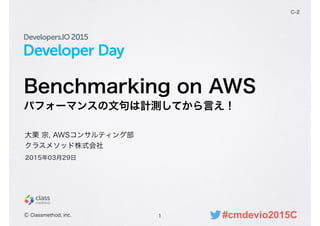 Developer Day
Benchmarking on AWS
パフォーマンスの文句は計測してから言え！
1
C-2
大栗 宗, AWSコンサルティング部
クラスメソッド株式会社
Ⓒ Classmethod, Inc.
2015年03月29日
#cmdevio2015C
 